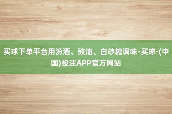 买球下单平台用汾酒、豉油、白砂糖调味-买球·(中国)投注APP官方网站