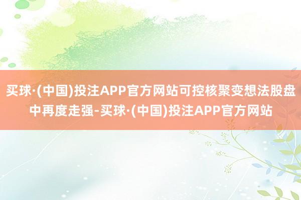 买球·(中国)投注APP官方网站可控核聚变想法股盘中再度走强-买球·(中国)投注APP官方网站