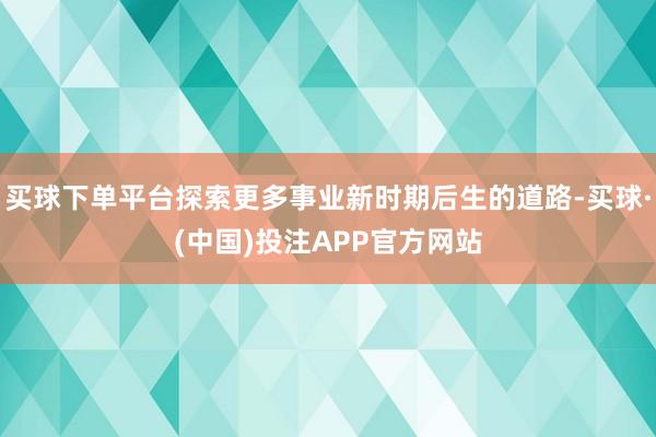 买球下单平台探索更多事业新时期后生的道路-买球·(中国)投注APP官方网站