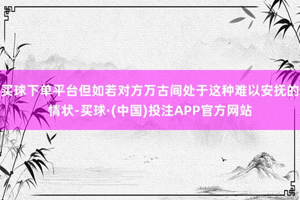 买球下单平台但如若对方万古间处于这种难以安抚的情状-买球·(中国)投注APP官方网站