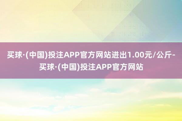 买球·(中国)投注APP官方网站进出1.00元/公斤-买球·(中国)投注APP官方网站