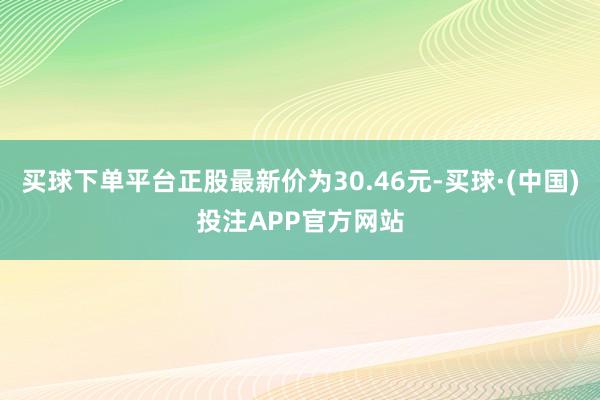 买球下单平台正股最新价为30.46元-买球·(中国)投注APP官方网站