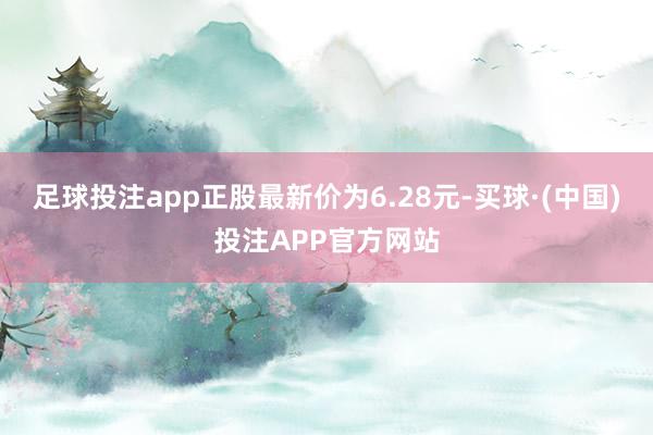 足球投注app正股最新价为6.28元-买球·(中国)投注APP官方网站