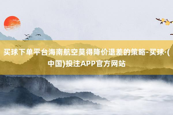 买球下单平台海南航空莫得降价退差的策略-买球·(中国)投注APP官方网站