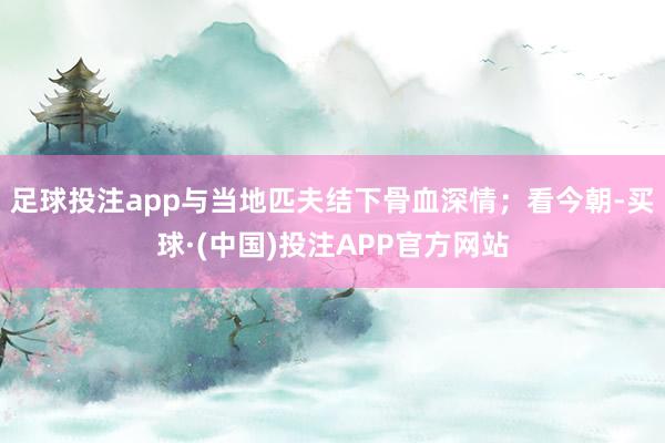足球投注app与当地匹夫结下骨血深情；看今朝-买球·(中国)投注APP官方网站