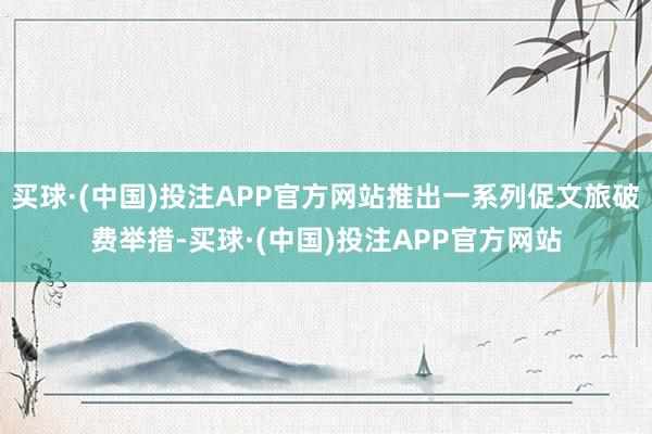 买球·(中国)投注APP官方网站推出一系列促文旅破费举措-买球·(中国)投注APP官方网站