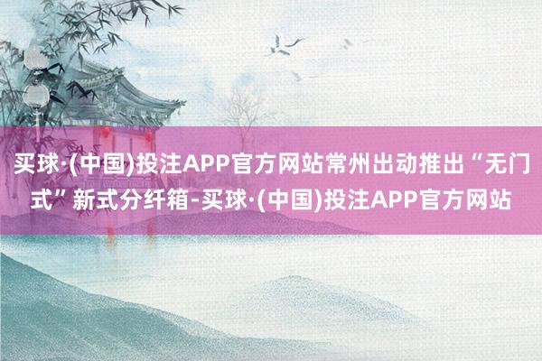 买球·(中国)投注APP官方网站常州出动推出“无门式”新式分纤箱-买球·(中国)投注APP官方网站