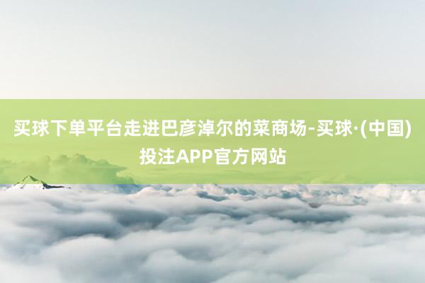 买球下单平台走进巴彦淖尔的菜商场-买球·(中国)投注APP官方网站