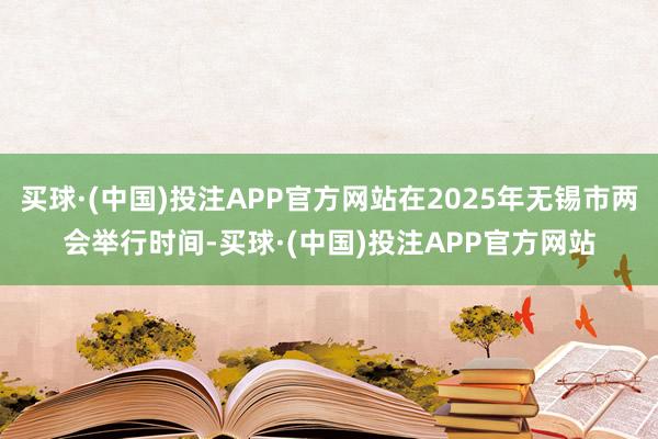 买球·(中国)投注APP官方网站在2025年无锡市两会举行时间-买球·(中国)投注APP官方网站