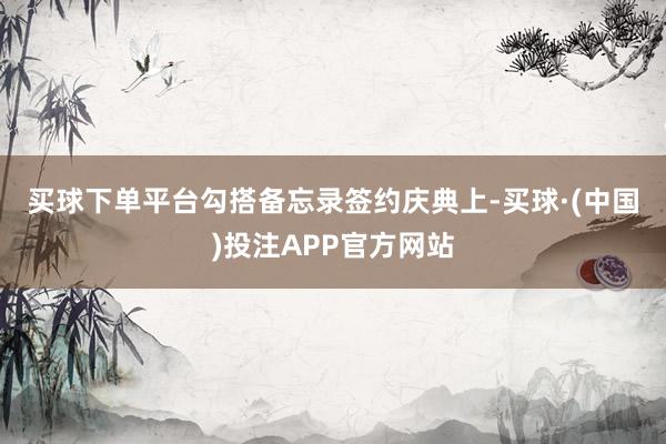 买球下单平台　　勾搭备忘录签约庆典上-买球·(中国)投注APP官方网站