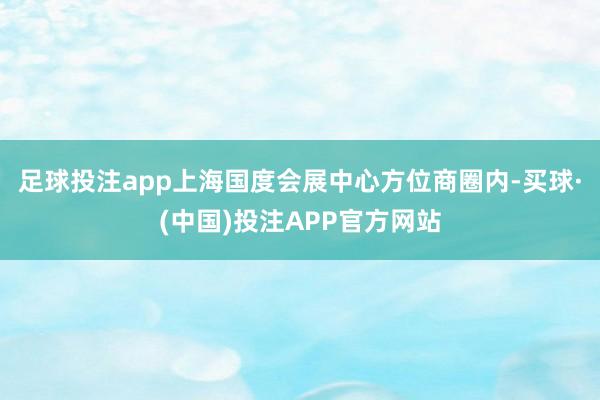 足球投注app上海国度会展中心方位商圈内-买球·(中国)投注APP官方网站