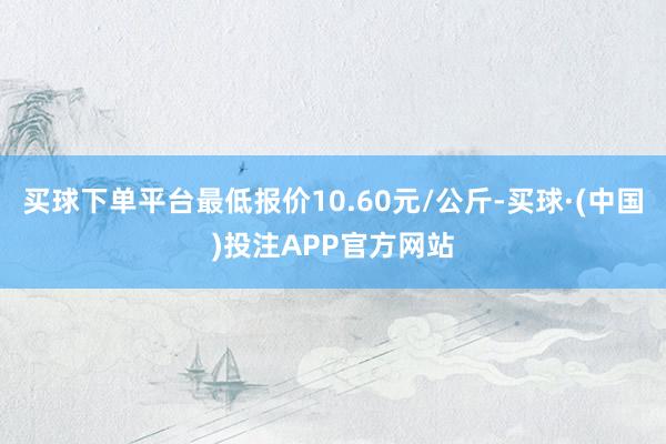 买球下单平台最低报价10.60元/公斤-买球·(中国)投注APP官方网站