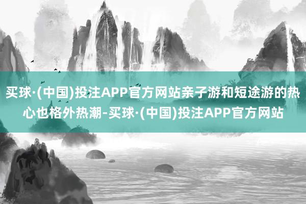 买球·(中国)投注APP官方网站亲子游和短途游的热心也格外热潮-买球·(中国)投注APP官方网站