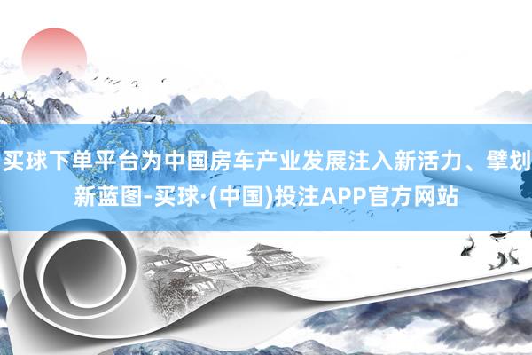 买球下单平台为中国房车产业发展注入新活力、擘划新蓝图-买球·(中国)投注APP官方网站
