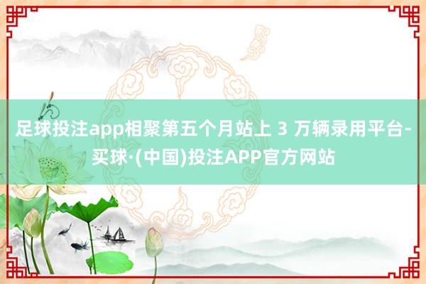 足球投注app相聚第五个月站上 3 万辆录用平台-买球·(中国)投注APP官方网站