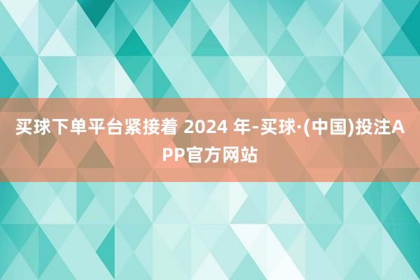 买球下单平台紧接着 2024 年-买球·(中国)投注APP官方网站
