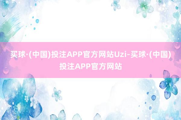 买球·(中国)投注APP官方网站Uzi-买球·(中国)投注APP官方网站