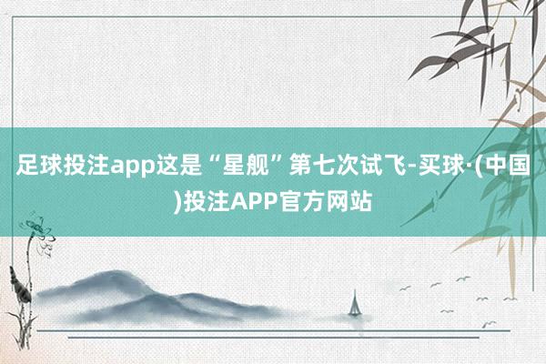 足球投注app这是“星舰”第七次试飞-买球·(中国)投注APP官方网站