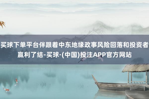 买球下单平台伴跟着中东地缘政事风险回落和投资者赢利了结-买球·(中国)投注APP官方网站