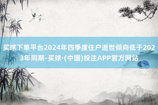 买球下单平台2024年四季度住户逝世倾向低于2023年同期-买球·(中国)投注APP官方网站