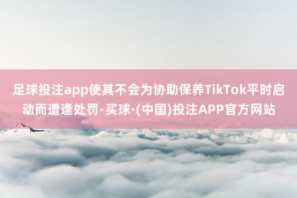 足球投注app使其不会为协助保养TikTok平时启动而遭逢处罚-买球·(中国)投注APP官方网站