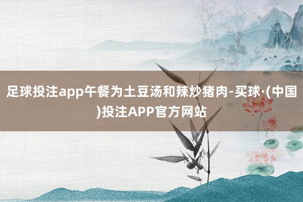 足球投注app午餐为土豆汤和辣炒猪肉-买球·(中国)投注APP官方网站