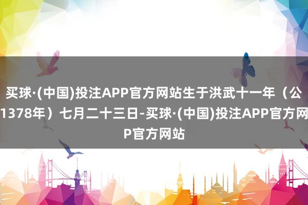 买球·(中国)投注APP官方网站生于洪武十一年（公元1378年）七月二十三日-买球·(中国)投注APP官方网站