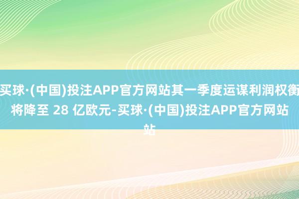 买球·(中国)投注APP官方网站其一季度运谋利润权衡将降至 28 亿欧元-买球·(中国)投注APP官方网站