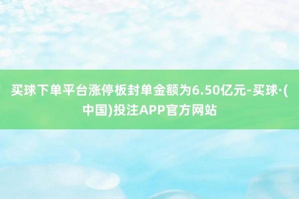 买球下单平台涨停板封单金额为6.50亿元-买球·(中国)投注APP官方网站