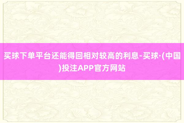 买球下单平台还能得回相对较高的利息-买球·(中国)投注APP官方网站