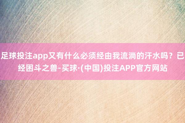 足球投注app又有什么必须经由我流淌的汗水吗？已经困斗之兽-买球·(中国)投注APP官方网站