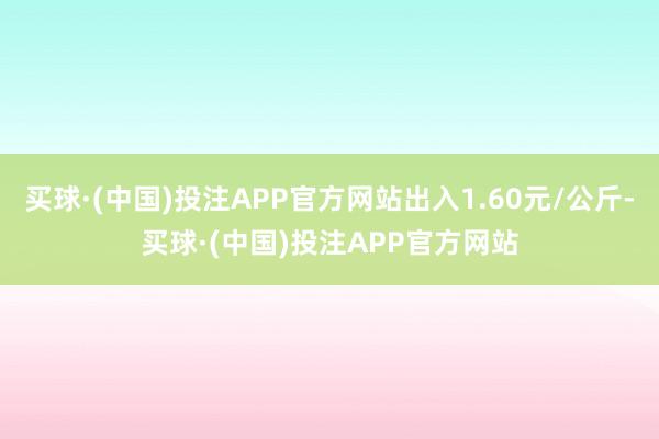 买球·(中国)投注APP官方网站出入1.60元/公斤-买球·(中国)投注APP官方网站