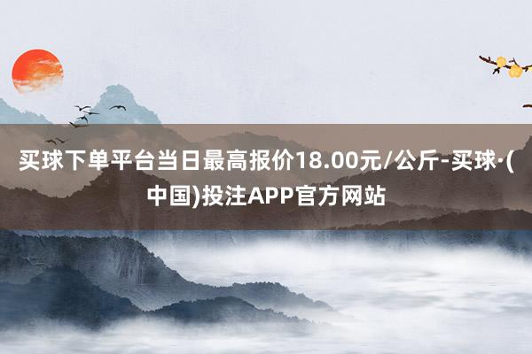 买球下单平台当日最高报价18.00元/公斤-买球·(中国)投注APP官方网站