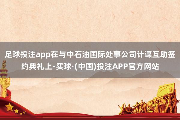 足球投注app　　在与中石油国际处事公司计谋互助签约典礼上-买球·(中国)投注APP官方网站