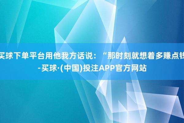 买球下单平台用他我方话说：“那时刻就想着多赚点钱-买球·(中国)投注APP官方网站