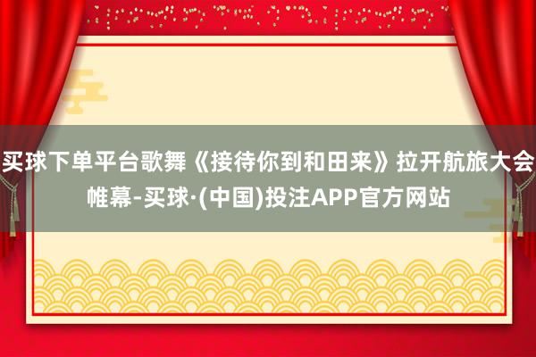 买球下单平台歌舞《接待你到和田来》拉开航旅大会帷幕-买球·(中国)投注APP官方网站