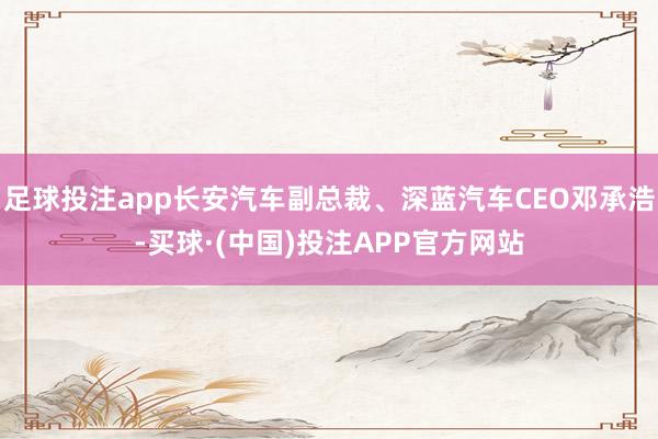 足球投注app长安汽车副总裁、深蓝汽车CEO邓承浩-买球·(中国)投注APP官方网站