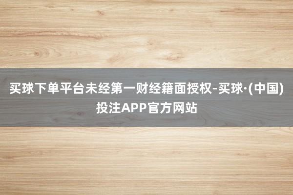 买球下单平台未经第一财经籍面授权-买球·(中国)投注APP官方网站