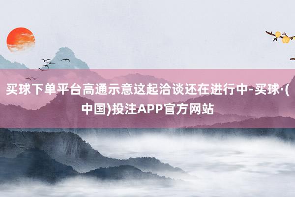 买球下单平台高通示意这起洽谈还在进行中-买球·(中国)投注APP官方网站