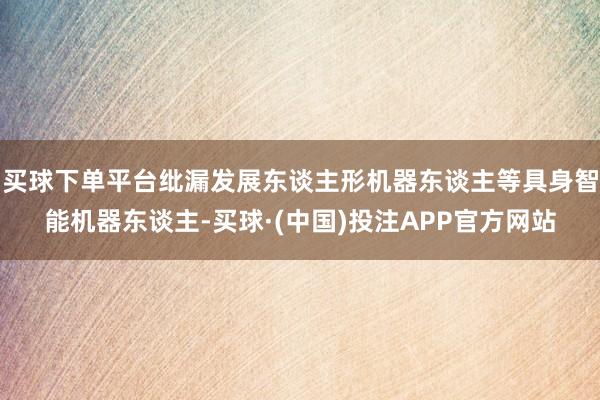 买球下单平台纰漏发展东谈主形机器东谈主等具身智能机器东谈主-买球·(中国)投注APP官方网站