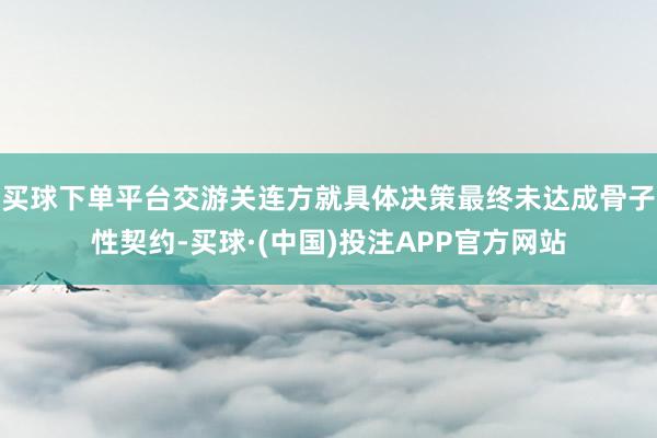 买球下单平台交游关连方就具体决策最终未达成骨子性契约-买球·(中国)投注APP官方网站