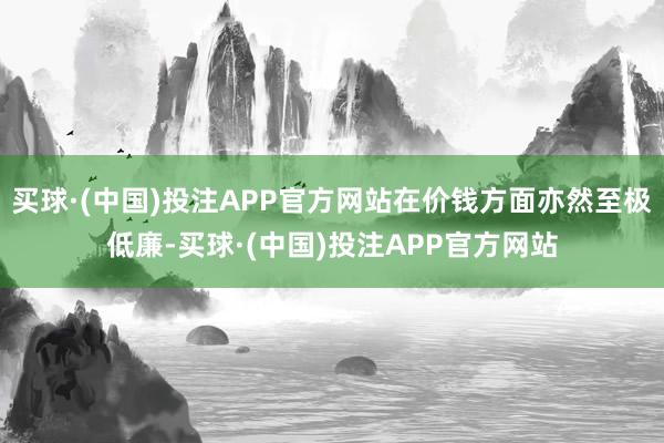 买球·(中国)投注APP官方网站在价钱方面亦然至极低廉-买球·(中国)投注APP官方网站