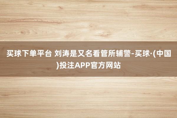 买球下单平台 刘涛是又名看管所辅警-买球·(中国)投注APP官方网站