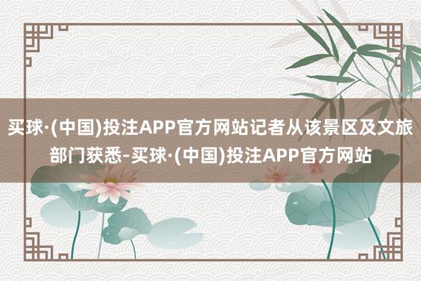 买球·(中国)投注APP官方网站记者从该景区及文旅部门获悉-买球·(中国)投注APP官方网站