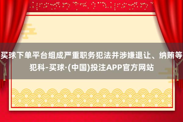 买球下单平台组成严重职务犯法并涉嫌退让、纳贿等犯科-买球·(中国)投注APP官方网站