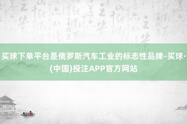 买球下单平台是俄罗斯汽车工业的标志性品牌-买球·(中国)投注APP官方网站