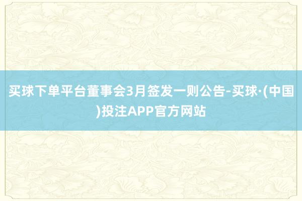 买球下单平台　　董事会3月签发一则公告-买球·(中国)投注APP官方网站