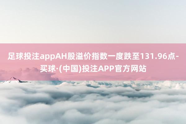 足球投注appAH股溢价指数一度跌至131.96点-买球·(中国)投注APP官方网站