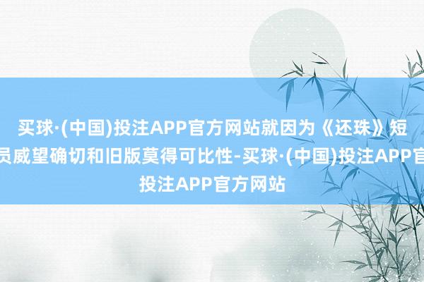 买球·(中国)投注APP官方网站就因为《还珠》短剧的演员威望确切和旧版莫得可比性-买球·(中国)投注APP官方网站