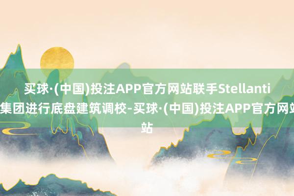 买球·(中国)投注APP官方网站联手Stellantis集团进行底盘建筑调校-买球·(中国)投注APP官方网站